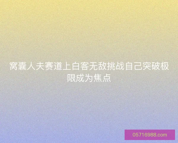 窝囊人夫赛道上白客无敌挑战自己突破极限成为焦点