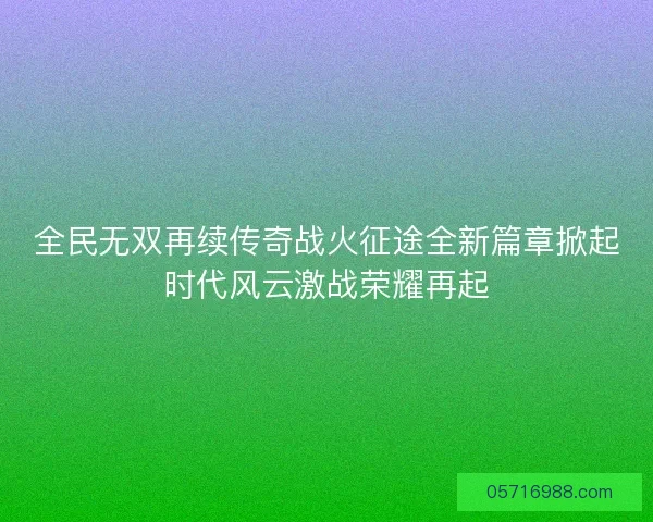 全民无双再续传奇战火征途全新篇章掀起时代风云激战荣耀再起