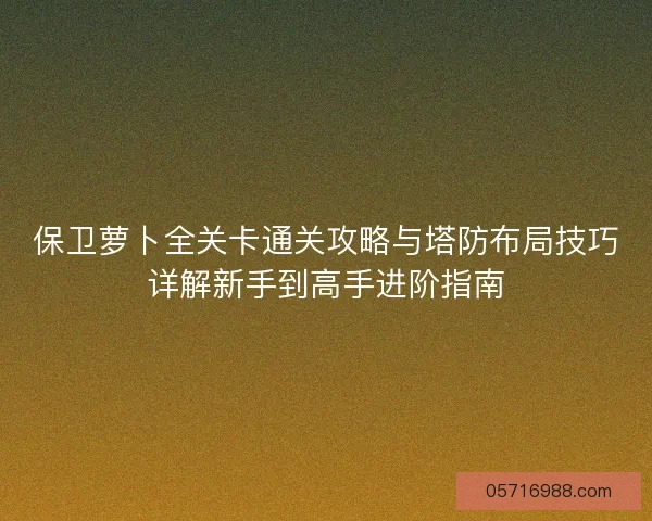 保卫萝卜全关卡通关攻略与塔防布局技巧详解新手到高手进阶指南