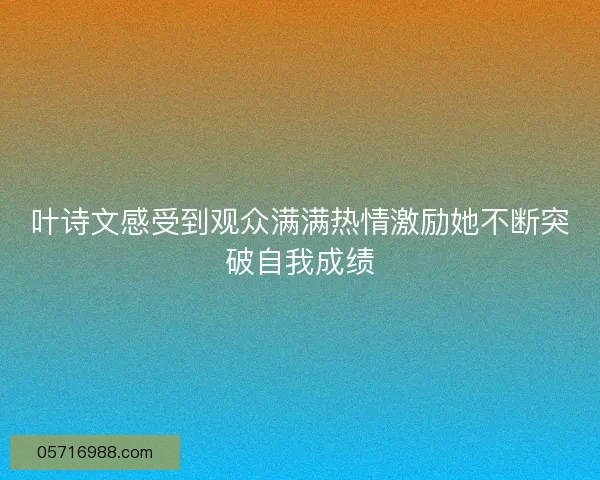 叶诗文感受到观众满满热情激励她不断突破自我成绩