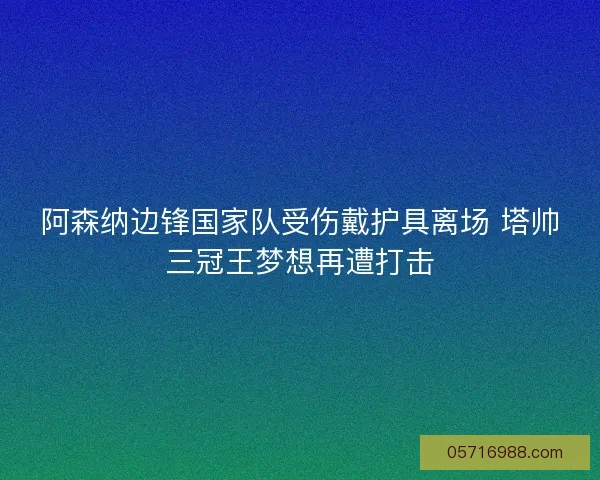 阿森纳边锋国家队受伤戴护具离场 塔帅三冠王梦想再遭打击