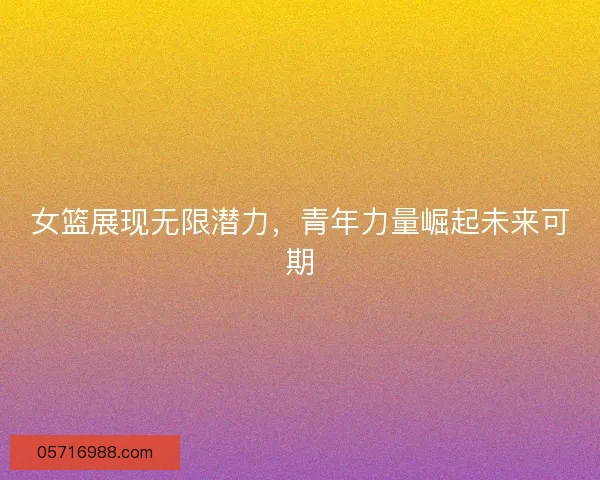 女篮展现无限潜力，青年力量崛起未来可期