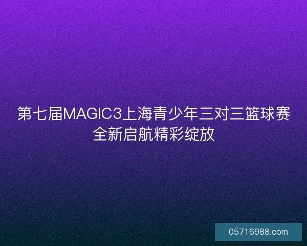 第七届MAGIC3上海青少年三对三篮球赛全新启航精彩绽放
