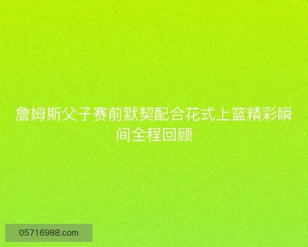 詹姆斯父子赛前默契配合花式上篮精彩瞬间全程回顾