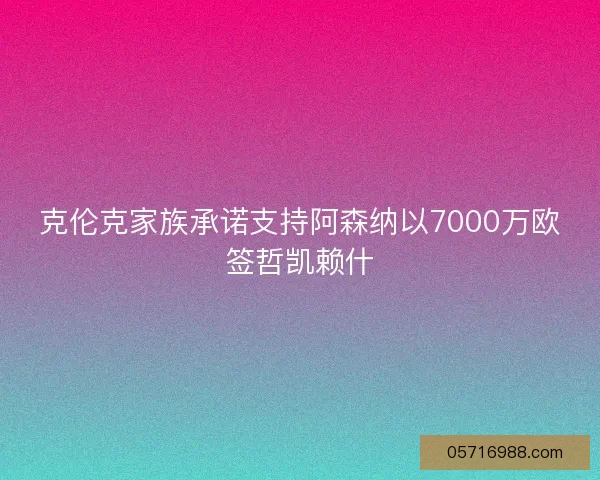 克伦克家族承诺支持阿森纳以7000万欧签哲凯赖什