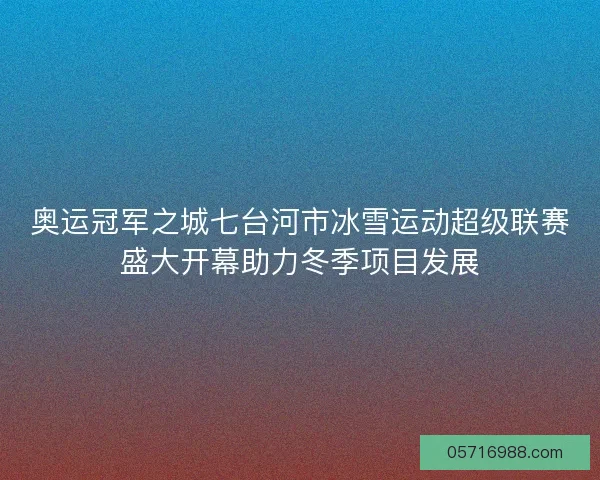 奥运冠军之城七台河市冰雪运动超级联赛盛大开幕助力冬季项目发展