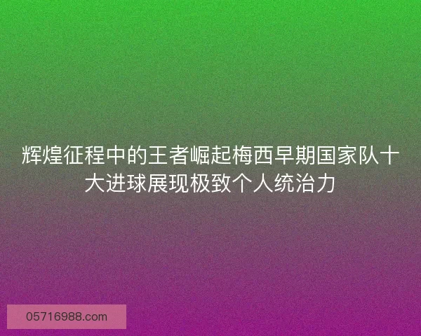 辉煌征程中的王者崛起梅西早期国家队十大进球展现极致个人统治力