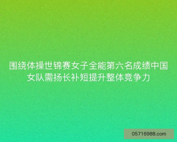 围绕体操世锦赛女子全能第六名成绩中国女队需扬长补短提升整体竞争力