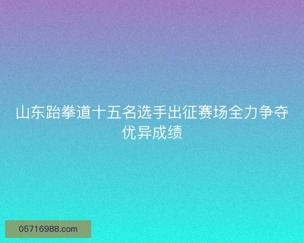 山东跆拳道十五名选手出征赛场全力争夺优异成绩