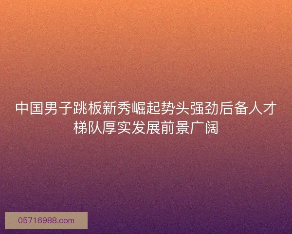 中国男子跳板新秀崛起势头强劲后备人才梯队厚实发展前景广阔