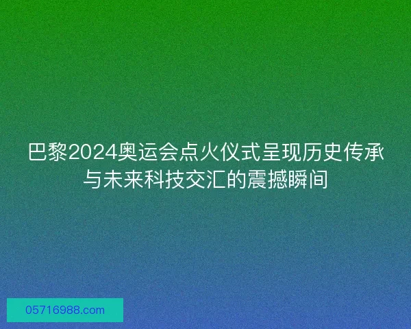 巴黎2024奥运会点火仪式呈现历史传承与未来科技交汇的震撼瞬间