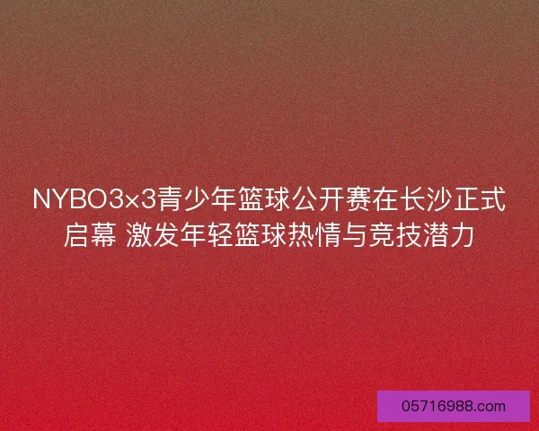 NYBO3×3青少年篮球公开赛在长沙正式启幕 激发年轻篮球热情与竞技潜力