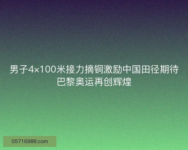 男子4×100米接力摘铜激励中国田径期待巴黎奥运再创辉煌